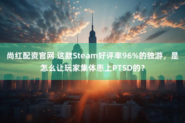 尚红配资官网 这款Steam好评率96%的独游，是怎么让玩家集体患上PTSD的？