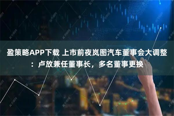 盈策略APP下载 上市前夜岚图汽车董事会大调整：卢放兼任董事长，多名董事更换