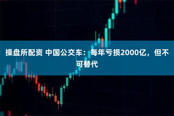 操盘所配资 中国公交车：每年亏损2000亿，但不可替代