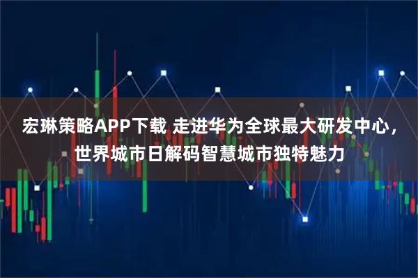 宏琳策略APP下载 走进华为全球最大研发中心，世界城市日解码智慧城市独特魅力