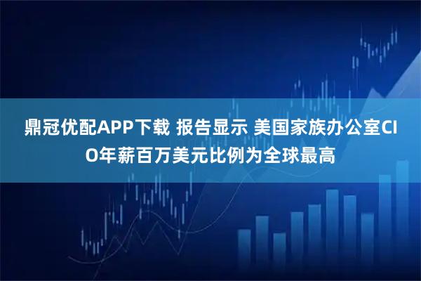 鼎冠优配APP下载 报告显示 美国家族办公室CIO年薪百万美元比例为全球最高