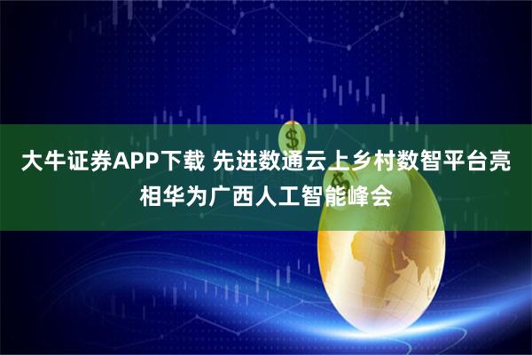 大牛证券APP下载 先进数通云上乡村数智平台亮相华为广西人工智能峰会