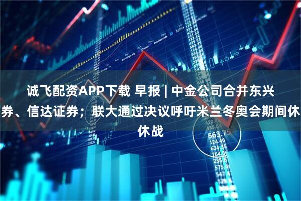 诚飞配资APP下载 早报 | 中金公司合并东兴证券、信达证券；联大通过决议呼吁米兰冬奥会期间休战