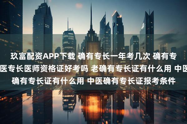 玖富配资APP下载 确有专长一年考几次 确有专长通过后多久拿证 中医专长医师资格证好考吗 老确有专长证有什么用 中医确有专长证报考条件