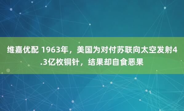 维嘉优配 1963年，美国为对付苏联向太空发射4.3亿枚铜针，结果却自食恶果