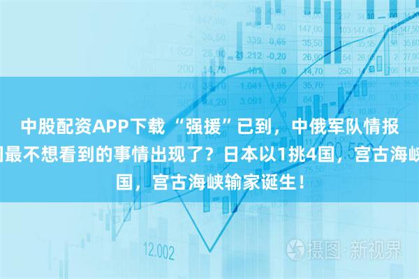中股配资APP下载 “强援”已到，中俄军队情报共享，美国最不想看到的事情出现了？日本以1挑4国，宫古海峡输家诞生！