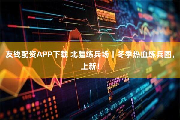 友钱配资APP下载 北疆练兵场丨冬季热血练兵图，上新！