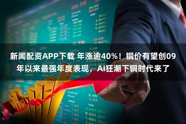 新闻配资APP下载 年涨逾40%！铜价有望创09年以来最强年度表现，AI狂潮下铜时代来了