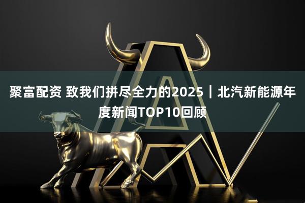 聚富配资 致我们拼尽全力的2025｜北汽新能源年度新闻TOP10回顾