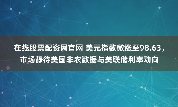 在线股票配资网官网 美元指数微涨至98.63，市场静待美国非农数据与美联储利率动向