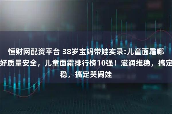 恒财网配资平台 38岁宝妈带娃实录:儿童面霜哪个牌子好质量安全，儿童面霜排行榜10强！滋润维稳，搞定哭闹娃
