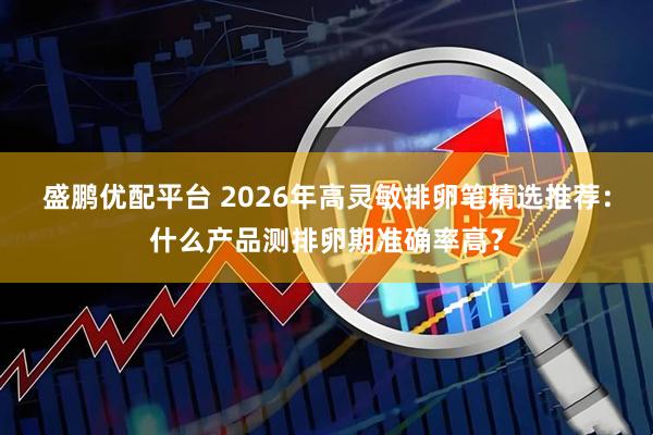 盛鹏优配平台 2026年高灵敏排卵笔精选推荐：什么产品测排卵期准确率高？