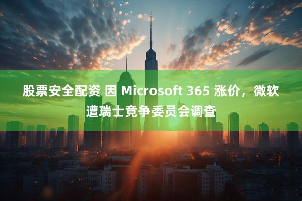 股票安全配资 因 Microsoft 365 涨价，微软遭瑞士竞争委员会调查