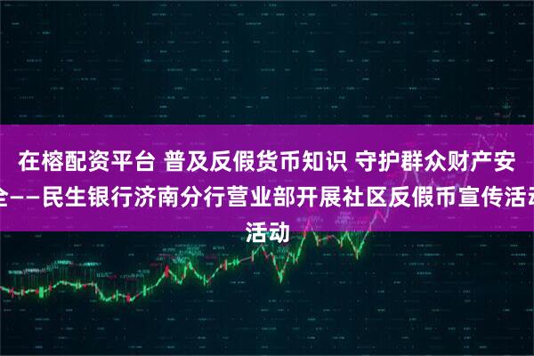 在榕配资平台 普及反假货币知识 守护群众财产安全——民生银行济南分行营业部开展社区反假币宣传活动