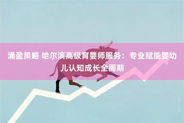 涌盈策略 哈尔滨高级育婴师服务:专业赋能婴幼儿认知成长全周期