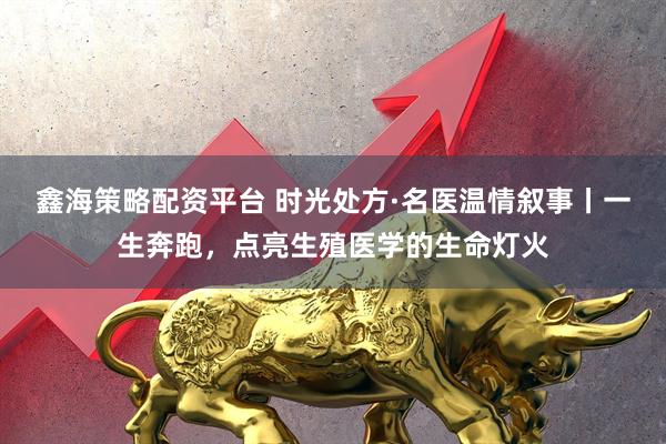 鑫海策略配资平台 时光处方·名医温情叙事丨一生奔跑，点亮生殖医学的生命灯火