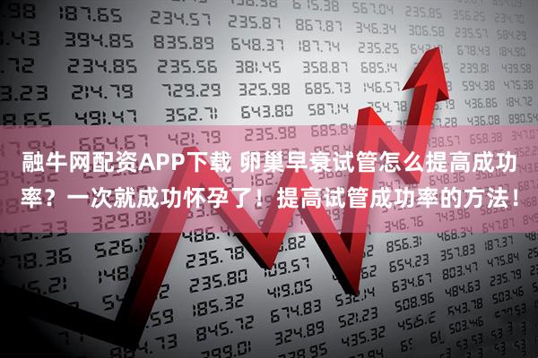 融牛网配资APP下载 卵巢早衰试管怎么提高成功率？一次就成功怀孕了！提高试管成功率的方法！