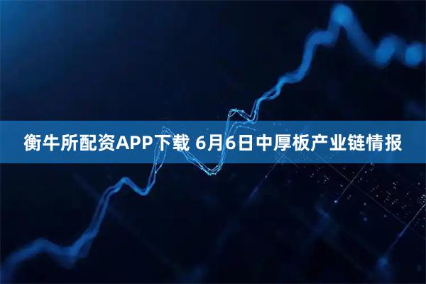 衡牛所配资APP下载 6月6日中厚板产业链情报