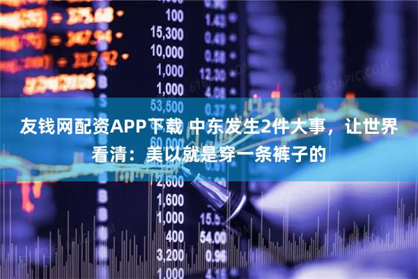 友钱网配资APP下载 中东发生2件大事，让世界看清：美以就是穿一条裤子的
