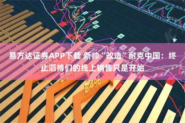 易方达证券APP下载 新帅“改造”耐克中国：终止滔搏们的线上销售只是开始