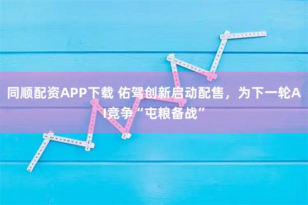 同顺配资APP下载 佑驾创新启动配售，为下一轮AI竞争“屯粮备战”