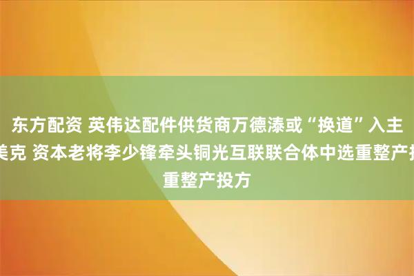 东方配资 英伟达配件供货商万德溙或“换道”入主ST美克 资本老将李少锋牵头铜光互联联合体中选重整产投方