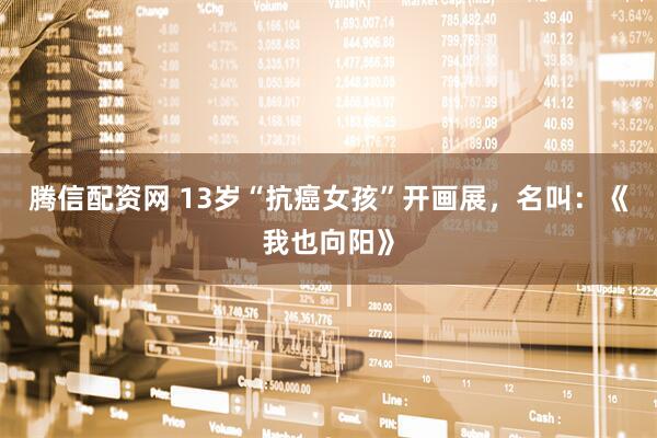腾信配资网 13岁“抗癌女孩”开画展，名叫：《我也向阳》