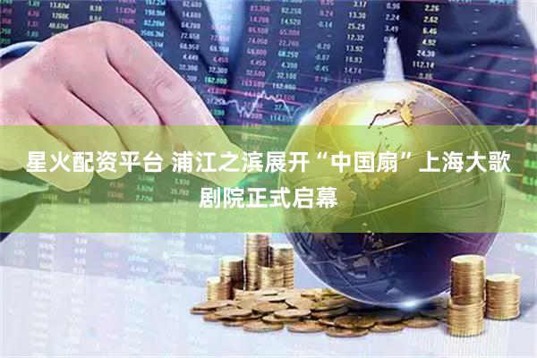 星火配资平台 浦江之滨展开“中国扇”上海大歌剧院正式启幕