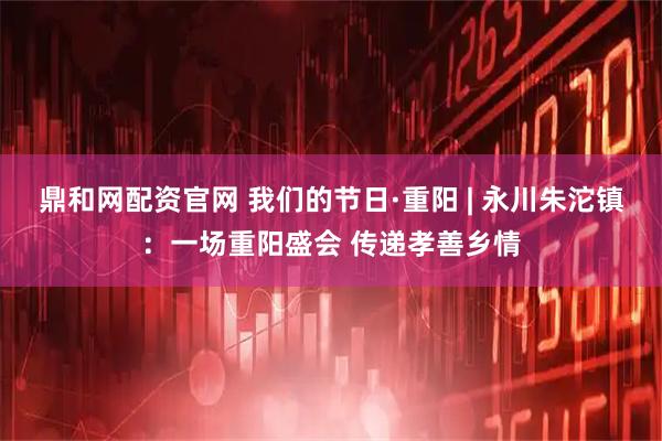 鼎和网配资官网 我们的节日·重阳 | 永川朱沱镇：一场重阳盛会 传递孝善乡情